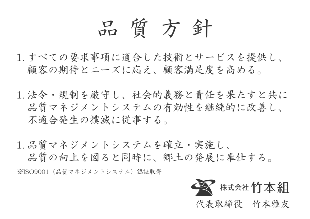 すべての要求事項に適合した技術とサービスを提供し、顧客の期待とニーズに応え、顧客満足度を高める。 法令・規制を厳守し、社会的義務と責任を果たすと共に品質マネジメントシステムの有効性を継続的に改善し、不適合発生の撲滅に従事する。 品質マネジメントシステムを確立・実施し、品質の向上を図ると同時に、郷土の発展に奉仕する。 ※ISO9001（品質マネジメントシステム）認証取得